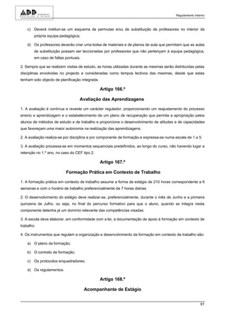 Regulamento Interno



    c) Deverá instituir-se um esquema de permutas e/ou de substituição de professores no interior da
        própria equipa pedagógica;

    d) Os professores deverão criar uma bolsa de materiais e de planos de aula que permitam que as aulas
        de substituição possam ser leccionadas por professores que não pertençam à equipa pedagógica,
        em caso de faltas pontuais.

2. Sempre que se realizem visitas de estudo, as horas utilizadas durante as mesmas serão distribuídas pelas
disciplinas envolvidas no projecto e consideradas como tempos lectivos das mesmas, desde que estas
tenham sido objecto de planificação integrada.

                                                 Artigo 166.º

                                  Avaliação das Aprendizagens

1. A avaliação é contínua e reveste um carácter regulador, proporcionando um reajustamento do processo
ensino e aprendizagem e o estabelecimento de um plano de recuperação que permita a apropriação pelos
alunos de métodos de estudo e de trabalho e proporcione o desenvolvimento de atitudes e de capacidades
que favoreçam uma maior autonomia na realização das aprendizagens.

2. A avaliação realiza-se por disciplina e por componente de formação e expressa-se numa escala de 1 a 5.

3. A avaliação processa-se em momentos sequenciais predefinidos, ao longo do curso, não havendo lugar a
retenção no 1.º ano, no caso do CEF tipo 2.

                                                 Artigo 167.º

                          Formação Prática em Contexto de Trabalho

1. A formação prática em contexto de trabalho assume a forma de estágio de 210 horas correspondente a 6
semanas e com o horário de trabalho preferencialmente de 7 horas diárias.

2. O desenvolvimento do estágio deve realizar-se, preferencialmente, durante o mês de Junho e a primeira
quinzena de Julho, ou seja, no final do percurso formativo para que o aluno, quando se integra nesta
componente detenha já um domínio relevante das competências visadas.

3. A escola deve elaborar, em conformidade com a lei, a documentação de apoio à formação em contexto de
trabalho.

4. Os instrumentos que regulam a organização e desenvolvimento da formação em contexto de trabalho são:

    a) O plano da formação;

    b) O contrato de formação;

    c) Os protocolos enquadradores;

    d) Os regulamentos.

                                                 Artigo 168.º

                                      Acompanhante de Estágio


                                                                                                          91
 