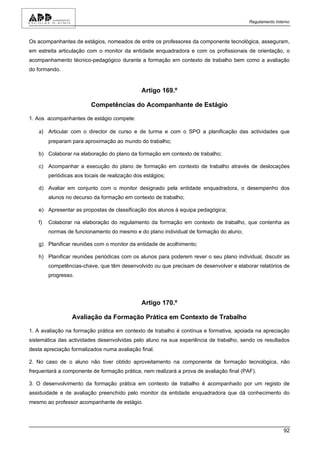 Regulamento Interno



Os acompanhantes de estágios, nomeados de entre os professores da componente tecnológica, asseguram,
em estreita articulação com o monitor da entidade enquadradora e com os profissionais de orientação, o
acompanhamento técnico-pedagógico durante a formação em contexto de trabalho bem como a avaliação
do formando.


                                               Artigo 169.º

                         Competências do Acompanhante de Estágio

1. Aos acompanhantes de estágio compete:

   a) Articular com o director de curso e de turma e com o SPO a planificação das actividades que
        preparam para aproximação ao mundo do trabalho;

   b) Colaborar na elaboração do plano da formação em contexto de trabalho;

   c) Acompanhar a execução do plano de formação em contexto de trabalho através de deslocações
        periódicas aos locais de realização dos estágios;

   d) Avaliar em conjunto com o monitor designado pela entidade enquadradora, o desempenho dos
        alunos no decurso da formação em contexto de trabalho;

   e) Apresentar as propostas de classificação dos alunos à equipa pedagógica;

   f)   Colaborar na elaboração do regulamento da formação em contexto de trabalho, que contenha as
        normas de funcionamento do mesmo e do plano individual de formação do aluno;

   g) Planificar reuniões com o monitor da entidade de acolhimento;

   h) Planificar reuniões periódicas com os alunos para poderem rever o seu plano individual, discutir as
        competências-chave, que têm desenvolvido ou que precisam de desenvolver e elaborar relatórios de
        progresso.




                                               Artigo 170.º

                 Avaliação da Formação Prática em Contexto de Trabalho

1. A avaliação na formação prática em contexto de trabalho é contínua e formativa, apoiada na apreciação
sistemática das actividades desenvolvidas pelo aluno na sua experiência de trabalho, sendo os resultados
desta apreciação formalizados numa avaliação final.

2. No caso de o aluno não tiver obtido aproveitamento na componente de formação tecnológica, não
frequentará a componente de formação prática, nem realizará a prova de avaliação final (PAF).

3. O desenvolvimento da formação prática em contexto de trabalho é acompanhado por um registo de
assiduidade e de avaliação preenchido pelo monitor da entidade enquadradora que dá conhecimento do
mesmo ao professor acompanhante de estágio.




                                                                                                          92
 