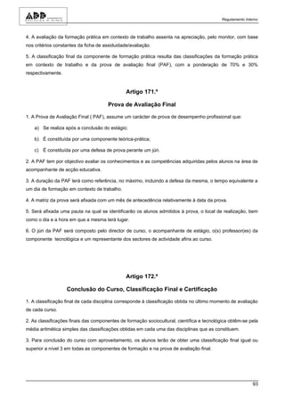 Regulamento Interno



4. A avaliação da formação prática em contexto de trabalho assenta na apreciação, pelo monitor, com base
nos critérios constantes da ficha de assiduidade/avaliação.

5. A classificação final da componente de formação prática resulta das classificações da formação prática
em contexto de trabalho e da prova de avaliação final (PAF), com a ponderação de 70% e 30%
respectivamente.


                                               Artigo 171.º

                                      Prova de Avaliação Final

1. A Prova de Avaliação Final ( PAF), assume um carácter de prova de desempenho profissional que:

    a) Se realiza após a conclusão do estágio;

    b) É constituída por uma componente teórica-prática;

    c) É constituída por uma defesa de prova perante um júri.

2. A PAF tem por objectivo avaliar os conhecimentos e as competências adquiridas pelos alunos na área de
acompanhante de acção educativa.

3. A duração da PAF terá como referência, no máximo, incluindo a defesa da mesma, o tempo equivalente a
um dia de formação em contexto de trabalho.

4. A matriz da prova será afixada com um mês de antecedência relativamente à data da prova.

5. Será afixada uma pauta na qual se identificarão os alunos admitidos à prova, o local de realização, bem
como o dia e a hora em que a mesma terá lugar.

6. O júri da PAF será composto pelo director de curso, o acompanhante de estágio, o(s) professor(es) da
componente tecnológica e um representante dos sectores de actividade afins ao curso.




                                               Artigo 172.º

                   Conclusão do Curso, Classificação Final e Certificação

1. A classificação final de cada disciplina corresponde à classificação obtida no último momento de avaliação
de cada curso.

2. As classificações finais das componentes de formação sociocultural, científica e tecnológica obtêm-se pela
média aritmética simples das classificações obtidas em cada uma das disciplinas que as constituem.

3. Para conclusão do curso com aproveitamento, os alunos terão de obter uma classificação final igual ou
superior a nível 3 em todas as componentes de formação e na prova de avaliação final.




                                                                                                            93
 