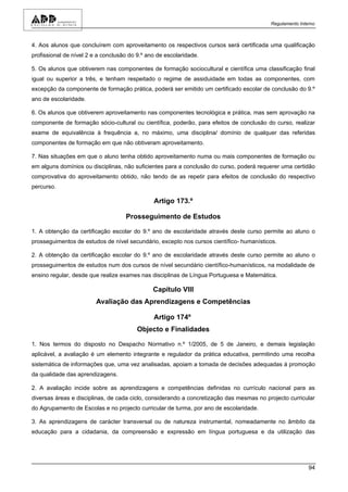 Regulamento Interno



4. Aos alunos que concluírem com aproveitamento os respectivos cursos será certificada uma qualificação
profissional de nível 2 e a conclusão do 9.º ano de escolaridade.

5. Os alunos que obtiverem nas componentes de formação sociocultural e científica uma classificação final
igual ou superior a três, e tenham respeitado o regime de assiduidade em todas as componentes, com
excepção da componente de formação prática, poderá ser emitido um certificado escolar de conclusão do 9.º
ano de escolaridade.

6. Os alunos que obtiverem aproveitamento nas componentes tecnológica e prática, mas sem aprovação na
componente de formação sócio-cultural ou científica, poderão, para efeitos de conclusão do curso, realizar
exame de equivalência à frequência a, no máximo, uma disciplina/ domínio de qualquer das referidas
componentes de formação em que não obtiveram aproveitamento.

7. Nas situações em que o aluno tenha obtido aproveitamento numa ou mais componentes de formação ou
em alguns domínios ou disciplinas, não suficientes para a conclusão do curso, poderá requerer uma certidão
comprovativa do aproveitamento obtido, não tendo de as repetir para efeitos de conclusão do respectivo
percurso.

                                               Artigo 173.º

                                    Prosseguimento de Estudos

1. A obtenção da certificação escolar do 9.º ano de escolaridade através deste curso permite ao aluno o
prosseguimentos de estudos de nível secundário, excepto nos cursos científico- humanísticos.

2. A obtenção da certificação escolar do 9.º ano de escolaridade através deste curso permite ao aluno o
prosseguimentos de estudos num dos cursos de nível secundário científico-humanísticos, na modalidade de
ensino regular, desde que realize exames nas disciplinas de Língua Portuguesa e Matemática.

                                               Capítulo VIII
                         Avaliação das Aprendizagens e Competências

                                               Artigo 174º
                                         Objecto e Finalidades

1. Nos termos do disposto no Despacho Normativo n.º 1/2005, de 5 de Janeiro, e demais legislação
aplicável, a avaliação é um elemento integrante e regulador da prática educativa, permitindo uma recolha
sistemática de informações que, uma vez analisadas, apoiam a tomada de decisões adequadas à promoção
da qualidade das aprendizagens.

2. A avaliação incide sobre as aprendizagens e competências definidas no currículo nacional para as
diversas áreas e disciplinas, de cada ciclo, considerando a concretização das mesmas no projecto curricular
do Agrupamento de Escolas e no projecto curricular de turma, por ano de escolaridade.

3. As aprendizagens de carácter transversal ou de natureza instrumental, nomeadamente no âmbito da
educação para a cidadania, da compreensão e expressão em língua portuguesa e da utilização das




                                                                                                          94
 