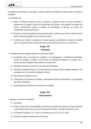 Regulamento Interno



tecnologias de informação e comunicação, constituem objecto de avaliação em todas as áreas curriculares e
disciplinas.

4. A avaliação visa:

    a) Apoiar o processo educativo de modo a sustentar o sucesso de todos os alunos, permitindo o
         reajustamento do projecto curricular do Agrupamento de Escolas e dos projectos curriculares das
         turmas, nomeadamente, quanto à selecção de metodologias e recursos, em função das
         necessidades educativas dos alunos;

    b) Certificar as diversas competências adquiridas pelo aluno, no final de cada ciclo e à saída do ensino
         básico, através da avaliação sumativa interna e externa;

    c) Contribuir para melhorar a qualidade do sistema educativo, possibilitando a tomada de decisões
         para o seu aperfeiçoamento e promovendo uma maior confiança social no seu funcionamento.

                                                Artigo 175.º
                                                 Princípios

1. A avaliação das aprendizagens assenta nos seguintes princípios:

    a) Consistência entre os processos de avaliação e as aprendizagens e competências pretendidas,
         através da utilização de modos e instrumentos de avaliação diversificados, de acordo com a
         natureza das aprendizagens e dos contextos em que ocorrem;

    b) Utilização de técnicas e instrumentos de avaliação diversificados;

    c) Primazia da avaliação formativa, com valorização dos processos de auto-avaliação regulada, e sua
         articulação com os momentos de avaliação sumativa;

    d) Valorização da evolução do aluno;

    e) Transparência do processo de avaliação, nomeadamente através da clarificação e da explicitação
         dos critérios adoptados;

    f)   Diversificação dos intervenientes no processo de avaliação.



                                                Artigo 176.º
                                               Intervenientes

1. Intervêm no processo de avaliação:

    a) O professor;

    b) O aluno, através da sua auto-avaliação, a qual deve ser realizada por cada área curricular disciplinar
         e não disciplinar, pelo menos uma vez em cada período escolar, no âmbito da respectiva turma;

    c) O conselho de docentes, no 1.º ciclo, ou o conselho de turma, nos 2.º e 3.º ciclos;

    d) Os órgãos de gestão do Agrupamento de Escolas;


                                                                                                             95
 