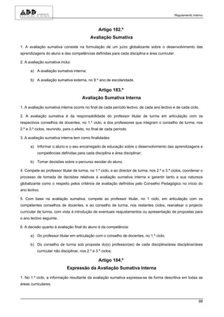 Regulamento Interno



                                                  Artigo 182.º
                                            Avaliação Sumativa

1. A avaliação sumativa consiste na formulação de um juízo globalizante sobre o desenvolvimento das
aprendizagens do aluno e das competências definidas para cada disciplina e área curricular.

2. A avaliação sumativa inclui:

      a) A avaliação sumativa interna;

      b) A avaliação sumativa externa, no 9.º ano de escolaridade.

                                                  Artigo 183.º
                                       Avaliação Sumativa Interna

1. A avaliação sumativa interna ocorre no final de cada período lectivo, de cada ano lectivo e de cada ciclo.

2. A avaliação sumativa é da responsabilidade do professor titular de turma em articulação com os
respectivos conselhos de docentes, no 1.º ciclo, e dos professores que integram o conselho de turma, nos
2.º e 3.º ciclos, reunindo, para o efeito, no final de cada período.

3. A avaliação sumativa interna tem como finalidades:

      a) Informar o aluno e o seu encarregado de educação sobre o desenvolvimento das aprendizagens e
          competências definidas para cada disciplina e área disciplinar;

      b) Tomar decisões sobre o percurso escolar do aluno.

4. Compete ao professor titular de turma, no 1.º ciclo, e ao director de turma, nos 2.º e 3.º ciclos, coordenar o
processo de tomada de decisões relativas à avaliação sumativa interna e garantir tanto a sua natureza
globalizante como o respeito pelos critérios de avaliação definidos pelo Conselho Pedagógico no início do
ano lectivo.

5. Com base na avaliação sumativa, compete ao professor titular, no 1 ciclo, em articulação com os
competentes conselhos de docentes, e ao conselho de turma, nos restantes ciclos, reanalisar o projecto
curricular de turma, com vista à introdução de eventuais reajustamentos ou apresentação de propostas para
o ano lectivo seguinte.

6. A decisão quanto à avaliação final do aluno é da competência:

      a) Do professor titular em articulação com o conselho de docentes, no 1.º ciclo;

      b) Do conselho de turma sob proposta do(s) professor(es) de cada disciplina/área disciplinar/área
          curricular não disciplinar, nos 2.º e 3.º ciclos.

                                                  Artigo 184.º
                             Expressão da Avaliação Sumativa Interna

1. No 1.º ciclo, a informação resultante da avaliação sumativa expressa-se de forma descritiva em todas as
áreas curriculares.



                                                                                                               98
 
