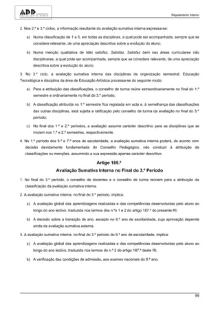 Regulamento Interno



2. Nos 2.º e 3.º ciclos, a informação resultante da avaliação sumativa interna expressa-se:

    a) Numa classificação de 1 a 5, em todas as disciplinas, a qual pode ser acompanhada, sempre que se
        considere relevante, de uma apreciação descritiva sobre a evolução do aluno;

    b) Numa menção qualitativa de Não satisfaz, Satisfaz, Satisfaz bem nas áreas curriculares não
        disciplinares, a qual pode ser acompanhada, sempre que se considere relevante, de uma apreciação
        descritiva sobre a evolução do aluno.

3. No 3.º ciclo, a avaliação sumativa interna das disciplinas de organização semestral, Educação
Tecnológica e disciplina da área de Educação Artística processa-se do seguinte modo:

    a) Para a atribuição das classificações, o conselho de turma reúne extraordinariamente no final do 1.º
        semestre e ordinariamente no final do 3.º período;

    b) A classificação atribuída no 1.º semestre fica registada em acta e, à semelhança das classificações
        das outras disciplinas, está sujeita a ratificação pelo conselho de turma da avaliação no final do 3.º
        período;

    c) No final dos 1.º e 2.º períodos, a avaliação assume carácter descritivo para as disciplinas que se
        iniciam nos 1.º e 2.º semestres, respectivamente.

4. No 1.º período dos 5.º e 7.º anos de escolaridade, a avaliação sumativa interna poderá, de acordo com
   decisão devidamente fundamentada do Conselho Pedagógico, não conduzir à atribuição de
   classificações ou menções, assumindo a sua expressão apenas carácter descritivo.

                                                Artigo 185.º
                      Avaliação Sumativa Interna no Final do 3.º Período

1. No final do 3.º período, o conselho de docentes e o conselho de turma reúnem para a atribuição da
   classificação da avaliação sumativa interna.

2. A avaliação sumativa interna, no final do 3.º período, implica:

    a) A avaliação global das aprendizagens realizadas e das competências desenvolvidas pelo aluno ao
        longo do ano lectivo, traduzida nos termos dos n.ºs 1 e 2 do artigo 187.º do presente RI;

    b) A decisão sobre a transição de ano, excepto no 9.º ano de escolaridade, cuja aprovação depende
        ainda da avaliação sumativa externa.

3. A avaliação sumativa interna, no final do 3.º período do 9.º ano de escolaridade, implica:

    a) A avaliação global das aprendizagens realizadas e das competências desenvolvidas pelo aluno ao
        longo do ano lectivo, traduzida nos termos do n.º 2 do artigo 187.º deste RI;

    b) A verificação das condições de admissão, aos exames nacionais do 9.º ano.




                                                                                                                99
 