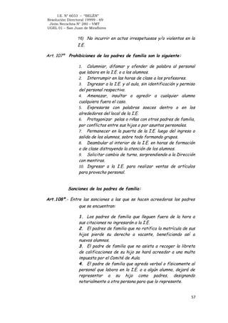 I.E. N° 6033 – “BELÉN”
Resolución Directoral 19999 - 69
Jirón Necochea N° 280 – VMT
UGEL 01 – San Juan de Miraflores

16) No incurrir en actos irrespetuosos y/o violentos en la

I.E.
Art. 107º

Prohibiciones de los padres de familia son lo siguiente:
1. Calumniar, difamar y ofender de palabra al personal
que labora en la I.E. o a los alumnos.
2. Interrumpir en las horas de clase a los profesores.
3. Ingresar a la I.E. y al aula, sin identificación y permiso
del personal respectivo.
4. Amenazar, insultar o agredir a cualquier alumno
cualquiera fuera el caso.
5. Expresarse con palabras soeces dentro o en los
alrededores del local de la I.E.
6. Protagonizar pelas o riñas con otros padres de familia,
por conflictos entre sus hijos o por asuntos personales.
7. Permanecer en la puerta de la I.E. luego del ingreso o
salida de los alumnos, sobre todo formando grupos.
8. Deambular al interior de la I.E. en horas de formación
o de clase distrayendo la atención de los alumnos.
9. Solicitar cambio de turno, sorprendiendo a la Dirección
con mentiras.
10. Ingresar a la I.E. para realizar ventas de artículos
para provecho personal.

Sanciones de los padres de familia:
Art.108º.- Entre las sanciones a las que se hacen acreedoras los padres
que se encuentran:
1. Los padres de familia que lleguen fuera de la hora a
sus citaciones no ingresarán a la I.E.
2. El padres de familia que no ratifica la matrícula de sus
hijos pierde su derecho a vacante, beneficiando así a
nuevos alumnos.
3. El padre de familia que no asista a recoger la libreta
de calificaciones de su hijo se hará acreedor a una multa
impuesta por el Comité de Aula.
4. El padre de familia que agreda verbal o físicamente al
personal que labora en la I.E. o a algún alumno, dejará de
representar a su hijo como padres, designando
notarialmente a otra persona para que lo represente.
57

 