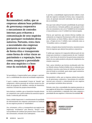 Tal providência é imprescindível para proteger o patrimô-
nio e a credibilidade dos sócios das sociedades empresárias.
E qual a conduta recomendada? Criação de “dossiês” que
comprovem a efetiva prestação de serviços através da exis-
tência de propostas de trabalhos, contratos de honorários,
relatórios e licitude dos projetos desenvolvidos.
Insta destacar, também, que os honorários lançados devem
ser compatíveis com a prática habitual da assessoria especia-
lizada e conhecida pelo mercado.
Outro cuidado importante é o monitoramento da qualidade
do relacionamento das empresas contratantes na condução
de seus negócios perante os “stakeholders”.
Ora, certamente, a ética e a transparência nos negócios são
importante “termômetro” para detectar, “farejar”, even-
tuais problemas de condutas que possam tisnar o bom nome
dos contratantes, evitando riscos indesejáveis.
ROBERTO GOLDSTAJN
é advogado em São Paulo.
rgoldstajn@gmail.com
E, por ﬁm, a contabilidade empresarial deve reﬂetir a reali-
dade dos negócios realizados de forma clara, transparente,
exata, da operação mercantil contratada. Isso vale para to-
dos os envolvidos.
Para que tanto esforço? Garantir possibilidade de participar
de concorrências e licitações públicas sem quaisquer restri-
ções em consonância com a Lei nº 8.666/93 (Lei de Licitações
e Concorrências) e a Lei nº 12.846/13 (Lei Anticorrupção).
Frise-se, por oportuno, que existem diversas medidas em
andamento no Congresso Nacional para coibir atos abusivos
em detrimento ao Erário Público, dentre as quais destaca-
mos, o Projeto de Lei nº 4.850/16, mais conhecido como as
“10 medidas contra a corrupção”.
Porém, a despeito dessa louvável iniciativa, inexistem incen-
tivos às empresas que adotem boas práticas corporativas.
É sabido que empresas de vanguarda dedicam parte de seu
tempo para monitorar o comportamento de seus “stakehol-
ders” como forma de incentivar boa governança corporativa
dentro da sua cadeia produtiva sob pena de rompimento das
relações comerciais.
Vale a pena relembrar que Juristas encabeçados pelo ilus-
tre ﬁlósofo italiano Norberto Bobbio têm se esforçado para
introduzir conceitos como forma de viabilizar as novas fun-
ções do Estado na sociedade, quais sejam: papel assistencia-
lista, regulador e empresarial.
Recomendável, enﬁm, que as empresas adotem boas políti-
cas de governança corporativa e mecanismos de controles
internos para evitarem a contaminação de seus negócios
por quaisquer escândalos dessa natureza.
Portanto, resta clara a necessidades das empresas pautarem os
seus negócios de forma ética e transparente como forma de evi-
tar riscos ao patrimônio e a reputação, bem como, assegurar a
perenidade dos seus negócios e o bem-estar da sociedade. RI
Recomendável, enﬁm, que as
empresas adotem boas políticas
de governança corporativa
e mecanismos de controles
internos para evitarem a
contaminação de seus negócios
por quaisquer escândalos dessa
natureza. Portanto, resta clara
a necessidades das empresas
pautarem os seus negócios
de forma ética e transparente
como forma de evitar riscos ao
patrimônio e a reputação, bem
como, assegurar a perenidade
dos seus negócios e o bem-
estar da sociedade.
64 REVISTA RI Agosto 2016
 
