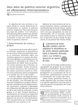 Diez años de política exterior argentina
en «Relaciones Internacionales»
    Alejandro Simonoff




    El objetivo de este artículo es ver         Además de esta división de los re-
como desde la revista Relaciones In-         cursos humanos, hemos realizado una
ternacionales se analiza la política         clasificación por temas de interés. Hemos
exterior argentina. Para ello haremos        encontrado temas como el MERCOSUR
dos tipos de análisis: 1) el referido a      entre los que agrupamos no sólo los
los temas de política exterior que aborda;   relacionados con el mercado común
y, 2) como los trata. Esto nos permiti-      sino todos los que se refieren al Cono
rá develar si hay una visión o varias        Sur en general, ya que desde las ges-
sobre la política exterior.                  tiones se visualizan del mismo modo.

1 Determinación de temas y
grupos                                          L   a presencia de temas
                                                    sobre política exterior




                                                                                                  ESTUDIOS
   La presencia de temas sobre políti-          argentina es discontinua en
ca exterior argentina es discontinua            los veinte números publicados
en los veinte números publicados has-           hasta el momento. Artículos
ta el momento. Artículos sobre esa              sobre esa temática
temática aparecen en quince de ellos,
incrementándose su cantidad entre los           aparecen en quince
números 12 (diciembre de 1997) y 19             de ellos
(noviembre de 2000). Para los prime-
ros veinte números de la Revista -en             En el caso de Estados Unidos hemos
su sección Estudios- hemos encontra-         agrupados los propios de la relación
do ciento noventa y dos artículos de         bilateral y multilateral, además de los
los cuales cuarenta y cuatro se refie-       relacionados con los cambios que se
ren a las relaciones entre la Argentina      produjeron en el principio de no in-
y el mundo (un 23 % del total) 1 .           tervención, políticamente central en
   Primero, dada la variedad de auto-        la vinculación con el país del norte.
res, los agrupamos mayoritariamente              Como temas generales hemos re-
en dos grupos: uno formado por los           unido aquellos que no están referido
recursos académicos propios (forma-          a un punto especifico sino más bien a
dos por miembros de los departamen-          una percepción integradora de la po-
tos, profesores, alumnos y egresados         lítica exterior.
de la Maestría del IRI) que representa
                                             ○ ○ ○ ○ ○ ○ ○ ○ ○ ○ ○ ○ ○ ○ ○ ○ ○ ○ ○ ○ ○ ○ ○ ○
un 48 % del total de artículos; el otro
                                                     Profesor en Historia y Magister en Rela-
grupo es el que forman políticos y                   ciones Internacionales (UNLP), Coordina-
funcionarios de Cancillería argentina                dor del Departamento de Historia de las
que representan la visión burocrática-       Relaciones Internacionales del IRI y Secretario de
                                             la Maestría en Relaciones Internacionales de la
política con un 25 %. Esta determina-
                                             UNLP
                                             ○ ○ ○ ○ ○ ○ ○ ○ ○ ○ ○ ○ ○ ○ ○ ○ ○ ○ ○ ○ ○ ○ ○ ○
ción nos permitirá ver si estos grupos       1 Hemos excluido a los Embajadores extranjeros.
comparten sus visiones o no.                 ○ ○ ○ ○ ○ ○ ○ ○ ○ ○ ○ ○ ○ ○ ○ ○ ○ ○ ○ ○ ○ ○ ○ ○
                                                                                                    1
 