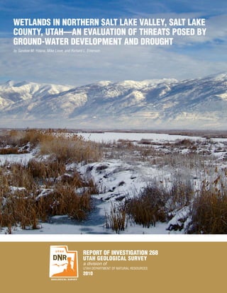 WETLANDS IN NORTHERN SALT LAKE VALLEY, SALT LAKE
COUNTY, UTAH—AN EVALUATION OF THREATS POSED BY
GROUND-WATER DEVELOPMENT AND DROUGHT
by Sandow M. Yidana, Mike Lowe, and Richard L. Emerson




                                           REPORT OF INVESTIGATION 268
                                           UTAH GEOLOGICAL SURVEY
                                           a division of
                                           UTAH DEPARTMENT OF NATURAL RESOURCES
                                           2010
 