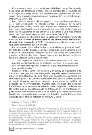 Como vemos, este tema, junto con el debate por el Consejo de
Seguridad de Naciones Unidas, marca claramente el cambio de
estrategia brasileña desde ”un esquema de cooperación por con-
senso hacia otro de cooperación con hegemonía”, o con liderazgo.
[MIRANDA, 2004, 87]
   Pero además de este último aspecto, una cuestión importante
es si esta ampliación no atenta contra la eficacia de nuestra
principal asociación, como instrumento de inserción internacio-
nal, con el consecuente abandono de la estrategia de integración
selectiva inaugurada en los ochenta, y pasando a una más amplia
como las frustradas experiencias de la ALALC/ALADI.
   Otro ámbito de discordia fue la intención norteamericana de
efectuar un sistema de monitoreo de las democracias latinoame-
ricanas en el marco de la OEA, con asesoramiento de la sociedad
civil para denunciar sus amenazas.
   En la reunión de la OEA en Fort Lauderlade en junio de 2005,
los Estados Unidos propusieron la creación de un mecanismo para
evaluar la situación de la democracia en los países del continente
y poder anticipar las crisis. Como reproduce La Nación, la Secre-
taria de Estados Condoleezza Rice:
       ... usó la palabra “intervenir” en su discurso ante la OEA, aun-
    que dijo que la Casa Blanca no pretende “castigar” a los gobiernos
    cuestionados, sino “prestar asistencia” a aquellas democracias que
    esta en dificultades. 38
   Mientras Brasil, junto con México y Uruguay se opusieron a la
iniciativa, la Argentina, más dialoguista, según la expresión de emba-
jador en OEA Rodolfo Gil, viró hacia una posición más conciliadora
con Washington.39 El Canciller Amorin sostuvo que “la democracia no
se puede imponer, necesita consenso” y no dudó en calificar al
proyecto de intervencionista. Nuestro país, en boca del Canciller
Rafael Bielsa expuso como ya lo había hecho la gestión de Fernando
De la Rúa que su posición era de no intervención, no indiferencia40 ,
justificando este realineamiento en el hecho que “Nosotros venimos
tendiendo una muy buena relación con Estados Unidos. Ellos no han
apoyado en el FMI, la relación es madura y seria.”41

38 La Nación, 18 de junio de 2005, 1

39 Clarín, 5 de junio de 2005, 26.

 40 40 La administración delarruísta realizó esta interpretación del principio de no intervención
para su aplicación en el ámbito latinoamericano, fundamentalmente en los casos de Cuba y
Colombia, bajo la fórmula “no intervención, no indiferencia”. Este se emplearía “frente a las
cuestiones atinentes al respeto a los derechos humanos en general y a la calidad de la democracia
en particular” [HUERGO, 2001, 32]
En el caso cubano, ese gobierno votó contra Cuba junto a Estados Unidos en las dos oportunida-
des que lo hizo. Esta interpretación del principio oculta la tendencia de continuar con la política de
la administración menemista. Mientras que en la cuestión colombiana, la Argentina, como también
desde un principio Brasil, se oponen a cualquier forma de intervención. Aquí De la Rúa no utilizó
su interpretación del principio de no intervención:

 114 Relaciones Internacionales - Nº 29/2005
 