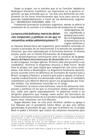 Dado su origen, no es extraño que el ex Canciller Adalberto
Rodríguez Giavarini manifieste sus esperanzas en la postura ar-
gentina, ya que entiende que es “no más una definición de com-
promiso en los foros internacionales que sirva para acercar una
posición indubitablemente a favor de las democracias regiona-
les.” [RODRIGUEZ GIAVARINI, 2005, 17]
   Finalmente prevaleció la postura argentina, donde se difirió la
resolución de la cuestión a la elaboración de propuesta de coope-
                                                 ración oportuna, efi-
La nueva crisis boliviana, marcó las distan- caz, equilibrada y
                                                 gradual para aten-
cias temporales y políticas en las que se der la fragilidad de
encuentras ambas administraciones                la democracia en la
                                                 región conforme a
la cláusula democrática del organismo, pero también teniendo en
cuenta el principio de no intervención y el derecho de autodeter-
minación, que será redactada por el Secretario General, el chileno
Insulsa, junto con el Comité Permanente de Embajadores.
   Las desinteligencias continuaron ante la vacancia de la presi-
dencia del Banco Interamericano de Desarrollo ante el alejamien-
to del uruguayo, Enrique Iglesias. Primero cada uno presentó a sus
candidatos, mientras la Argentina anunció a Aldo Ferrer, Brasil
hizo lo propio con Joao Sayad que competirían con otros candi-
datos, más afines a Washington. La Argentina finalmente desistió,
previo acuerdo entre los Ministros de Economía de nuestro país y
Brasil, Lavagna y Paolucci, y nuestro país pasó a apoyar al carioca,
cuando evidentemente era demasiado tarde, ya que el candidato
colombiano Luis Alberto Moreno quien era propulsado por Esta-
dos Unidos, fue finalmente investido en el cargo.
   Finalmente, la nueva crisis boliviana, marcó las distancias tem-
porales y políticas en las que se encuentras ambas administracio-
nes. Cada uno operó separadamente. El gobierno envió a un
dirigente piquetero que trabaja como asesor del Secretario de
Asuntos Latinoamericanos de la Cancillería Argentina, Isaac Rudrick
quien tiene relaciones con Evo Morales.
   Según Morales Solá, en esta crisis, Kirchner cambió su apoyo a
Evo Morales por el presidente Carlos Mesa, ya que este último
garantizaba la provisión de gas, cosa que el primero no. El propio
Bush le pidió a Kirchner que realice los esfuerzos necesarios para

Expresamos todo el respaldo al gobierno constitucional de Colombia, y reafirmamos el principio de
no intervención, es decir, el no involucramiento de la Argentina en los problemas de Colombia.
[Clarín, 13 de Octubre de 2001, la cursiva es nuestra]
En este caso la “doctrina De la Rúa” no tiene aplicación. Pero lo curioso es que mientras se
rechazó el pedido colombiano, se intensificaron ejercicios conjuntos con las fuerzas armadas de
Estados Unidos y otros países en la Argentina

41 Declaraciones del Canciller Rafael Bielsa a Clarín [8 de junio de 2005, 9]

                                                                           E S T U D I O S 115
 