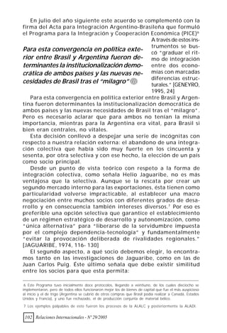 En julio del año siguiente este acuerdo se complementó con la
firma del Acta para Integración Argentino-Brasileña que formuló
el Programa para la Integración y Cooperación Económica (PICE) 6
                                                 A través de estos ins-
                                                 trumentos se bus-
Para esta convergencia en política exte- có “graduar el rit-
rior entre Brasil y Argentina fueron de- mo de integración
terminantes la institucionalización demo- entre dos econo-
crática de ambos países y las nuevas ne- mías con marcadas
                                                 diferencias estruc-
cesidades de Brasil tras el “milagro”            turales.” [GENEYRO,
                                                 1995, 24]
   Para esta convergencia en política exterior entre Brasil y Argen-
tina fueron determinantes la institucionalización democrática de
ambos países y las nuevas necesidades de Brasil tras el “milagro”.
Pero es necesario aclarar que para ambos no tenían la misma
importancia, mientras para la Argentina era vital, para Brasil si
bien eran centrales, no vitales.
   Esta decisión conllevó a despejar una serie de incógnitas con
respecto a nuestra relación externa: el abandono de una integra-
ción colectiva que había sido muy fuerte en los cincuenta y
sesenta, por otra selectiva y con ese hecho, la elección de un país
como socio principal.
   Desde un punto de vista teórico con respeto a la forma de
integración colectiva, como señala Helio Jaguaribe, no es más
ventajosa que la selectiva. Aunque se la rescata por crear un
segundo mercado interno para las exportaciones, ésta tienen como
particularidad volverse impracticable, al establecer una macro
negociación entre muchos socios con diferentes grados de desa-
rrollo y en consecuencia también intereses diversos. 7 Por eso es
preferible una opción selectiva que garantice el establecimiento
de un régimen estratégico de desarrollo y autonomización, como
“única alternativa” para “liberarse de la servidumbre impuesta
por el complejo dependencia-tecnología” y fundamentalmente
“evitar la provocación deliberada de rivalidades regionales.”
[JAGUARIBE, 1974, 116- 130]
   El segundo aspecto, a qué socio debemos elegir, lo encontra-
mos tanto en las investigaciones de Jaguaribe, como en las de
Juan Carlos Puig. Éste último señala que debe existir similitud
entre los socios para que esta permita:

 6 Este Programa tuvo inicialmente doce protocolos, llegando a veintiuno, de los cuales dieciocho se
implementaron, pero de todos ellos funcionaron mejor los de bienes de capital que fue el más auspicioso
al inicio y el de trigo (Argentina se cubrió de otros compras que Brasil podía realizar a Canadá, Estados
Unidos y Francia), y uno fue rechazado, el de producción conjunta de material bélico.

7 Los ejemplos palpables de esto fueron los procesos de la ALALC y posteriormente la ALADI.


 102 Relaciones Internacionales - Nº 29/2005
 