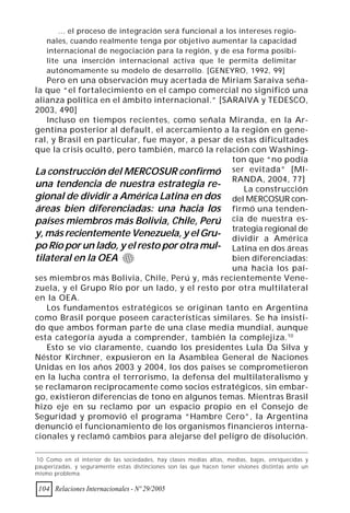 ... el proceso de integración será funcional a los intereses regio-
    nales, cuando realmente tenga por objetivo aumentar la capacidad
    internacional de negociación para la región, y de esa forma posibi-
    lite una inserción internacional activa que le permita delimitar
    autónomamente su modelo de desarrollo. [GENEYRO, 1992, 99]
   Pero en una observación muy acertada de Miriam Saraiva seña-
la que “el fortalecimiento en el campo comercial no significó una
alianza política en el ámbito internacional.” [SARAIVA y TEDESCO,
2003, 490]
   Incluso en tiempos recientes, como señala Miranda, en la Ar-
gentina posterior al default, el acercamiento a la región en gene-
ral, y Brasil en particular, fue mayor, a pesar de estas dificultades
que la crisis ocultó, pero también, marcó la relación con Washing-
                                                  ton que “no podía
La construcción del MERCOSUR confirmó ser evitada” [MI-
                                                  RANDA, 2004, 77]
una tendencia de nuestra estrategia re-              La construcción
gional de dividir a América Latina en dos del MERCOSUR con-
áreas bien diferenciadas: una hacia los firmó una tenden-
países miembros más Bolivia, Chile, Perú cia de nuestra es-
                                                  trategia regional de
y, más recientemente Venezuela, y el Gru- dividir a América
po Río por un lado, y el resto por otra mul- Latina en dos áreas
tilateral en la OEA                               bien diferenciadas:
                                                  una hacia los paí-
ses miembros más Bolivia, Chile, Perú y, más recientemente Vene-
zuela, y el Grupo Río por un lado, y el resto por otra multilateral
en la OEA.
   Los fundamentos estratégicos se originan tanto en Argentina
como Brasil porque poseen características similares. Se ha insisti-
do que ambos forman parte de una clase media mundial, aunque
esta categoría ayuda a comprender, también la complejiza. 10
   Esto se vio claramente, cuando los presidentes Lula Da Silva y
Néstor Kirchner, expusieron en la Asamblea General de Naciones
Unidas en los años 2003 y 2004, los dos países se comprometieron
en la lucha contra el terrorismo, la defensa del multilateralismo y
se reclamaron recíprocamente como socios estratégicos, sin embar-
go, existieron diferencias de tono en algunos temas. Mientras Brasil
hizo eje en su reclamo por un espacio propio en el Consejo de
Seguridad y promovió el programa “Hambre Cero”, la Argentina
denunció el funcionamiento de los organismos financieros interna-
cionales y reclamó cambios para alejarse del peligro de disolución.

10 Como en el interior de las sociedades, hay clases medias altas, medias, bajas, enriquecidas y
pauperizadas, y seguramente estas distinciones son las que hacen tener visiones distintas ante un
mismo problema.

 104 Relaciones Internacionales - Nº 29/2005
 