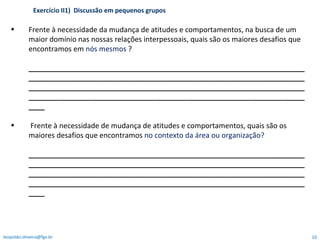 Frente à necessidade da mudança de atitudes e comportamentos, na busca de um maior domínio nas nossas relações interpessoais, quais são os maiores desafios que encontramos em  nós mesmos  ? ________________________________________________________________________________________________________________________________________________________________________________________________________________________________________________________________________________________ Frente à necessidade de mudança de atitudes e comportamentos, quais são os maiores desafios que encontramos  no contexto da área ou organização? ________________________________________________________________________________________________________________________________________________________________________________________________________________________________________________________________________________________ Exercício II1)  Discussão em pequenos grupos  [email_address] 