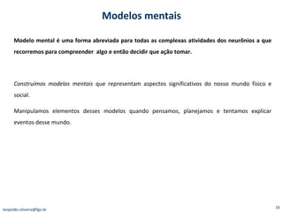 Modelo mental é uma forma abreviada para todas as complexas atividades dos neurônios a que recorremos para compreender  algo e então decidir que ação tomar. Construímos modelos mentais  que representam aspectos significativos do nosso mundo físico e social. Manipulamos elementos desses modelos quando pensamos, planejamos e tentamos explicar eventos desse mundo.  Modelos mentais [email_address] 