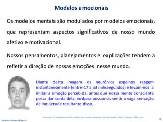 Os modelos mentais são modulados por modelos emocionais, que representam aspectos significativos de nosso mundo afetivo e motivacional. Nossos pensamentos, planejamentos e  explicações tendem a refletir a direção de nossas emoções  nesse mundo. Modelos emocionais Diante desta imagem os neurônios espelhos reagem instantaneamente (entre 17 a 33 milissegundos) e levam-nos  a imitar a emoção percebida, antes que nossa mente consciente possa dar conta dela, embora possamos sentir a vaga sensação de inquietude resultante disso. [email_address] Goleman, D. Inteligência social: o poder das relações humanas,  Rio de Janeiro: Editora Campus, 2006, p.45 
