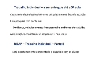 Trabalho individual – a ser entregue até a 5ª aula Cada aluno deve desenvolver uma pesquisa em sua área de atuação. Esta pesquisa tem por tema: Confiança, relacionamento interpessoal e ambiente de trabalho As instruções encontram-se  disponíveis  no e-class RIEAP – Trabalho individual – Parte B   Será oportunamente apresentado e discutido com os alunos  