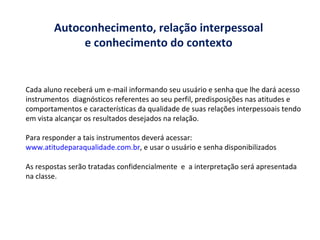 Autoconhecimento, relação interpessoal  e conhecimento do contexto  Cada aluno receberá um e-mail informando seu usuário e senha que lhe dará acesso  instrumentos  diagnósticos referentes ao seu perfil, predisposições nas atitudes e comportamentos e características da qualidade de suas relações interpessoais tendo em vista alcançar os resultados desejados na relação. Para responder a tais instrumentos deverá acessar:  www.atitudeparaqualidade.com.br , e usar o usuário e senha disponibilizados As respostas serão tratadas confidencialmente  e  a interpretação será apresentada  na classe. 