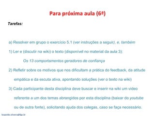 Para próxima aula (6ª) Tarefas:  a) Resolver em grupo o exercício 5.1 (ver instruções a seguir ), e, também 1) Ler e (discutir na wiki) o texto (disponível no material da aula 3):  Os 13 comportamentos geradores de confiança 2) Refletir sobre os motivos que nos dificultam a prática do feedback, da atitude   empática e da escuta ativa, apontando soluções (ver o texto na wiki)  3) Cada participante desta disciplina deve buscar e inserir na wiki um video   referente a um dos temas abrangidos por esta disciplina (baixar do  youtube   ou de outra fonte), solicitando ajuda dos colegas, caso se faça necessário. [email_address] 