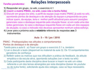 Relações Interpessoais Tarefas pendentes:  1 ) Responder em grupo, no wiki, o exercício 4.1 2)  I nserir a matriz PMAC, na wiki, caso não o tenha feito) 3) Discutir em grupo (na wiki), o perfil da equipe (cuja matriz PMAC já está na wiki,   apontando pontos de destaque e de atenção da equipe e preparando-se para   indicar quem, da equipe, teria o  melhor perfil atitudinal para assumir posições   gerenciais caso o destaque requerido pela situação fosse: a) em cada uma das   redes gerenciais; b) caso o destaque requerido fosse em cada um dos espaços   de atuação; c) caso o indicado não devesse apresentar nenhum sobre-esforço.  4) Levar para a próxima aula o  relatório  referente às respostas  aos  3   instrumentos Aula  5 – 19 / jan / 2010 PMAC - Predisposições nas atitudes e comportamentos Pontos de destaque e de atenção   Tarefa para a aula 6 :  a) Fazer em grupo o exercício 5.1 e, também: 1) Ler e discutir o texto (disponível no material da aula 3): Os 13 comportamentos   geradores de confiança 2) Refletir sobre os motivos que nos dificultam a prática do feedback, da atitude   empática e da escuta ativa, apontando soluções (ver o texto na wiki)  3) Cada participante desta disciplina deve buscar e inserir na wiki um video   referente a um dos temas abrangidos por esta disciplina (baixar do  youtube   ou de outra fonte), solicitando ajuda dos colegas, caso se faça necessário. 