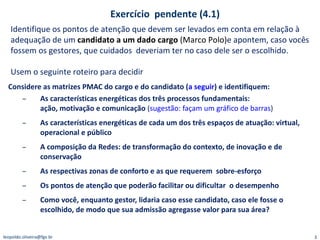 Considere as matrizes PMAC do cargo e do candidato ( a seguir ) e identifiquem:  As características energéticas dos três processos fundamentais:  ação, motivação e comunicação  ( sugestão: façam um gráfico de barras ) As características energéticas de cada um dos três espaços de atuação: virtual, operacional e público A composição da Redes: de transformação do contexto, de inovação e de conservação As respectivas zonas de conforto e as que requerem  sobre-esforço Os pontos de atenção que poderão facilitar ou dificultar  o desempenho Como você, enquanto gestor, lidaria caso esse candidato, caso ele fosse o escolhido, de modo que sua admissão agregasse valor para sua área? Identifique os pontos de atenção que devem ser levados em conta em relação à adequação de um  candidato a um dado cargo  (Marco Polo) e apontem, caso vocês fossem os gestores, que cuidados  deveriam ter no caso dele ser o escolhido.  Usem o seguinte roteiro para decidir Exercício  pendente (4.1) [email_address] 