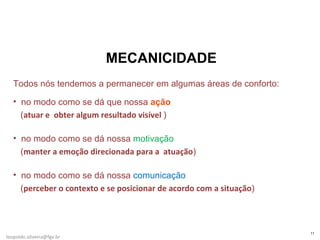 MECANICIDADE Todos nós tendemos a permanecer em algumas áreas de conforto: no modo como se dá que nossa  ação     ( atuar e  obter algum resultado visível  ) no modo como se dá nossa  motivação    ( manter a emoção direcionada para a  atuação ) no modo como se dá nossa  comunicação     ( perceber o contexto e se posicionar de acordo com a situação ) [email_address] 