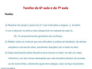Tarefas da 6ª aula e da 7º aula  Tarefas:  a) Resolver em grupo o exercício 5.1 (ver instruções a seguir ), e, também 1) Ler e (discutir na wiki) o texto (disponível no material da aula 3):  Os 13 comportamentos geradores de confiança 2) Refletir sobre os motivos que nos dificultam a prática do feedback, da atitude   empática e da escuta ativa, apontando soluções (ver o texto na wiki)  3) Cada participante desta disciplina deve buscar e inserir na wiki um video   referente a um dos temas abrangidos por esta disciplina (baixar do  youtube   ou de outra fonte), solicitando ajuda dos colegas, caso se faça necessário. [email_address] 