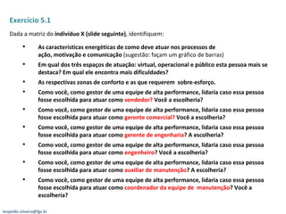 Exercício 5.1 Dada a matriz do  indivíduo X (slide seguinte) , identifiquem: As características energéticas de como deve atuar nos processos de ação, motivação e comunicação  (sugestão: façam um gráfico de barras) Em qual dos três espaços de atuação: virtual, operacional e público esta pessoa mais se destaca? Em qual ele encontra mais dificuldades? As respectivas zonas de conforto e as que requerem  sobre-esforço. Como você, como gestor de uma equipe de alta performance, lidaria caso essa pessoa fosse escolhida para atuar como  vendedor?  Você a escolheria? Como você, como gestor de uma equipe de alta performance, lidaria caso essa pessoa fosse escolhida para atuar como  gerente comercial?  Você a escolheria? Como você, como gestor de uma equipe de alta performance, lidaria caso essa pessoa fosse escolhida para atuar como  gerente de engenharia ? A escolheria? Como você, como gestor de uma equipe de alta performance, lidaria caso essa pessoa fosse escolhida para atuar como  engenheiro ? Você a escolheria? Como você, como gestor de uma equipe de alta performance, lidaria caso essa pessoa fosse escolhida para atuar como  auxiliar de manutenção ? A escolheria? Como você, como gestor de uma equipe de alta performance, lidaria caso essa pessoa fosse escolhida para atuar como  coordenador da equipe de  manutenção ? Você a escolheria? [email_address] 