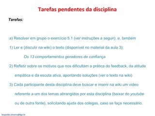 Tarefas pendentes da disciplina  Tarefas:  a) Resolver em grupo o exercício 5.1 (ver instruções a seguir ), e, também 1) Ler e (discutir na wiki) o texto (disponível no material da aula 3):  Os 13 comportamentos geradores de confiança 2) Refletir sobre os motivos que nos dificultam a prática do feedback, da atitude   empática e da escuta ativa, apontando soluções (ver o texto na wiki)  3) Cada participante desta disciplina deve buscar e inserir na wiki um video   referente a um dos temas abrangidos por esta disciplina (baixar do  youtube   ou de outra fonte), solicitando ajuda dos colegas, caso se faça necessário. [email_address] 