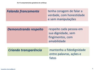 [email_address] Os 13 comportamentos geradores de confiança Falando francamente  tenha coragem de falar a verdade, com honestidade e sem manipulações Demonstrando respeito  respeite cada pessoa em sua dignidade, sem fingimentos, com amabilidade Criando transparência  mantenha a fidedignidade entre palavras, ações e fatos 
