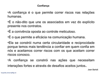 A confiança é o que permite correr riscos nas relações humanas. É o não-dito que une os associados em vez do explícito presente nos contratos. É a conivência oposta ao controle meticuloso. É o que permite a eficácia na comunicação humana. Ela se constrói numa certa circularidade e reciprocidade porque temos mais tendência a confiar em quem confia em nós e aceitamos correr riscos com os que aceitam correr riscos conosco. A confiança se constrói nas ações que necessitam interações fortes e através de desafios aceitos juntos . Confiança Jean Bartoli [email_address] 