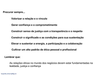 Gerar confiança e o comprometimento Construir senso de justiça com a transparência e o respeito Elevar e sustentar a energia, a participação e a colaboração Valorizar a relação e o vínculo  Construir o significado e as condições para sua sustentação Procurar sempre... Cultivar um alto padrão de ética pessoal e profissional Lembrar que: As  relações éticas  no mundo dos negócios devem estar fundamentadas na lealdade, justiça e confiança [email_address] 