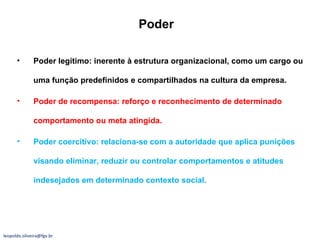 Poder Poder legítimo: inerente à estrutura organizacional, como um cargo ou uma função predefinidos e compartilhados na cultura da empresa. Poder de recompensa: reforço e reconhecimento de determinado comportamento ou meta atingida. Poder coercitivo: relaciona-se com a autoridade que aplica punições visando eliminar, reduzir ou controlar comportamentos e atitudes indesejados em determinado contexto social. [email_address] 