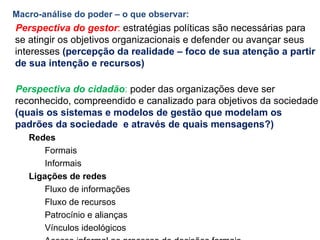 Macro-análise do poder – o que observar: Perspectiva do gestor :  estratégias políticas são necessárias para se atingir os objetivos organizacionais e defender ou avançar seus interesses  (percepção da realidade – foco de sua atenção a partir de sua intenção e recursos)  Perspectiva do cidadão :  poder das organizações deve ser reconhecido, compreendido e canalizado para objetivos da sociedade (quais os sistemas e modelos de gestão que modelam os padrões da sociedade  e através de quais mensagens?) Redes   Formais Informais Ligações de redes Fluxo de informações Fluxo de recursos Patrocínio e alianças Vínculos ideológicos Acesso informal ao processo de decisões formais 