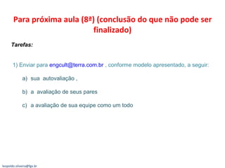 Para próxima aula (8ª) (conclusão do que não pode ser finalizado) Tarefas:  1) Enviar para  [email_address]  , conforme modelo apresentado, a seguir: sua  autovaliação ,  a  avaliação de seus pares  a avaliação de sua equipe como um todo [email_address] 