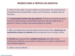 REGRAS PARA A PRÁTICA DA EMPATIA [email_address] 1.  Antes de mais nada, é preciso realizar um auto-exame. Se você não quiser verdadeiramente compreender o outro, se for insincero, a empatia não vai funcionar. 2. A  comunicação envolve mais que palavras . Procure ser sensível aos casos em que os pensamentos e sentimentos expressos não são congruentes. E preciso ler tanto os indícios não-verbais quanto os verbais. 3. Não se precipite diante de descrições imprecisas dos fatos;  atente para os sentimentos ocultos no subtexto  antes de apressar-se em corrigir os fatos. 4. Permita  que a pessoa fale a  verdade emocional , que talvez inclua sentimentos negativos a seu respeito. Esteja pronto a explorar abertamente esse feedback negativo 5. Utilize a escuta reflexiva 