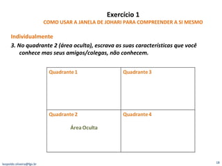 Exercício 1 COMO USAR A JANELA DE JOHARI PARA COMPREENDER A SI MESMO Individualmente 3. No quadrante 2 (área oculta), escrava as suas características que você conhece mas seus amigos/colegas, não conhecem. [email_address] 