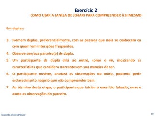 Exercício 2 COMO USAR A JANELA DE JOHARI PARA COMPREENDER A SI MESMO Em duplas: Formem duplas, preferencialmente, com as pessoas que mais se conhecem ou com quem tem interações freqüentes.  Observe seu/sua parceiro(a) de dupla. Um participante da dupla dirá ao outro, como o vê, mostrando as características que considera marcantes em sua maneira de ser. O participante ouvinte, anotará as observações do outro, podendo pedir esclarecimento naquilo que não compreender bem. Ao término desta etapa, o participante que iniciou o exercício falando, ouve e anota as observações do parceiro. [email_address] 