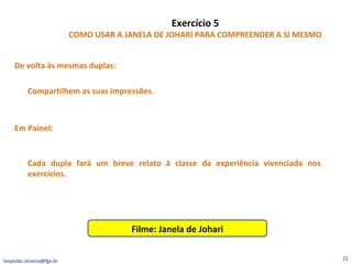 Exercício 5 COMO USAR A JANELA DE JOHARI PARA COMPREENDER A SI MESMO De volta às mesmas duplas:  Compartilhem as suas impressões. Em Painel: Cada dupla fará um breve relato à classe da experiência vivenciada nos exercícios. Filme: Janela de Johari [email_address] 