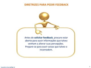 DIRETRIZES PARA PEDIR FEEDBACK [email_address] Antes de  solicitar feedback , procure estar aberto para ouvir informações que talvez venham a alterar suas percepções.  Prepare-se para ouvir coisas que talvez o incomodem. 