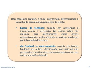 [email_address] Dois processos regulam o fluxo interpessoal, determinando o tamanho de cada um dos quadrantes da janela: buscar de feedback : consiste em aceitarmos e incentivarmos a percepção dos outros sobre nós mesmos, para identificarmos como nossos comportamentos estão afetando os outros, vendo-nos por intermédio dos outros; dar feedback  ou  auto-exposição :  consiste em darmos feedback aos outros, identificando, por meio de suas percepções e sentimentos, como o comportamento dos outros nos estão afetando. 