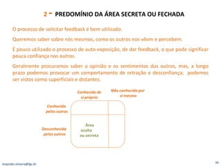 2  -  PREDOMÍNIO DA ÁREA SECRETA OU FECHADA  Área oculta  ou secreta  Conhecida de si próprio Não conhecida por  si mesmo Conhecida  pelos outros Desconhecida  pelos outros O processo de solicitar feedback é bem utilizado. Queremos saber sobre nós mesmos, como os outros nos vêem e percebem. É pouco utilizado o processo de auto-exposição, de dar feedback, o que pode significar pouca confiança nos outros. Geralmente procuramos saber a opinião e os sentimentos dos outros, mas, a longo prazo podemos provocar um comportamento de retração e desconfiança;  podemos ser vistos como superficiais e distantes. [email_address] 
