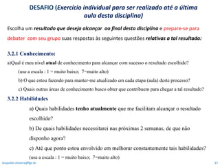 Escolha um  resultado que deseja alcançar  ao final desta disciplina  e  prepare-se para debater  com seu grupo  suas respostas   às seguintes questões  relativas   a tal resultado:  3.2.1 Conhecimento:  a ) Qual é meu nível  atual  de conhecimento para alcançar com sucesso o resultado escolhido?  (use a escala : 1 = muito baixo;  7=muito alto)  b) O que estou fazendo para manter-me atualizado em cada etapa (aula) deste processo?  c) Quais outras áreas de conhecimento busco obter que contribuem para chegar a tal resultado? 3.2.2 Habilidades a) Quais habilidades  tenho atualmente  que me facilitam alcançar o resultado escolhido? b) De quais habilidades necessitarei nas próximas 2 semanas, de que não disponho agora?  c) Até que ponto estou envolvido em melhorar constantemente tais habilidades? (use a escala : 1 = muito baixo;  7=muito alto)  [email_address] DESAFIO ( Exercício individual para ser realizado até a última aula desta disciplina) 