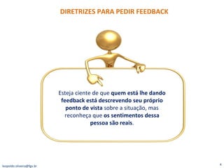 DIRETRIZES PARA PEDIR FEEDBACK [email_address] Esteja ciente de que  quem está lhe dando feedback está descrevendo seu próprio ponto de vista  sobre a situação, mas reconheça que  os sentimentos dessa pessoa são reais . 