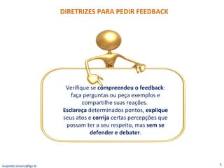 DIRETRIZES PARA PEDIR FEEDBACK [email_address] Verifique se  compreendeu o feedback : faça perguntas ou peça exemplos e compartilhe suas reações.  Esclareça  determinados pontos,  explique  seus atos e  corrija  certas percepções que possam ter a seu respeito, mas  sem se defender e debater . 