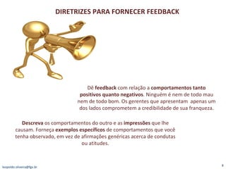 [email_address] DIRETRIZES PARA FORNECER FEEDBACK Dê  feedback  com relação a  comportamentos tanto positivos quanto negativos . Ninguém é nem de todo mau nem de todo bom. Os gerentes que apresentam  apenas um dos lados comprometem a credibilidade de sua franqueza. Descreva  os comportamentos do outro e as  impressões  que lhe causam. Forneça  exemplos específicos  de comportamentos que você tenha observado, em vez de afirmações genéricas acerca de condutas ou atitudes. 