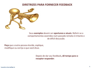 [email_address] DIRETRIZES PARA FORNECER FEEDBACK Seus  exemplos  devem ser  oportunos e atuais . Referir-se a comportamentos ocorridos num passado remoto é irritante e de difícil discussão. Peça  que a outra pessoa elucide, explique, modifique ou corrija o que você disse. Depois de dar seu feedback , dê tempo para o receptor responder . 