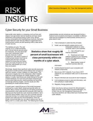 Cyber Security for your Small Business 
High-profile cyber attacks on companies such as Sony and 
Zappos have generated national headlines and have raised 
awareness of the growing threat of cyber crime. Recent 
surveys conducted by the Small Business Authority, Symantec 
and the National Cyber Security Alliance suggest that many 
small business owners are still operating under a false sense 
of cyber security. 
The statistics are grim: The vast 
majority of U.S. small businesses 
lack a formal Internet security policy 
for employees, and only about half 
have even rudimentary cyber-security 
Allied Insurance Managers, Inc.: Your risk management partner 
implementable security procedures was developed during a 
Federal Communications Commission roundtable on effective 
cyber-security strategies for small business owners and is a 
great place to start: 
1. Train employees in cyber-security principles. 
2. Install, use and regularly update antivirus and 
Statistics show that roughly 60 
percent of small businesses will 
close permanently within six 
Furthermore, only about a quarter of 
small business owners have had an 
outside party test their computer 
systems to ensure they are hacker 
proof, and nearly 40 percent do not 
have their data backed up in more 
than one location. 
Shockingly, despite these significant cyber-security exposures, 
85 percent of small business owners believe their company is 
safe from hackers, viruses, malware or a data breach. This 
disconnect is largely due to the widespread, albeit mistaken, 
belief that small businesses are unlikely targets for cyber 
attacks. In reality, data thieves are simply looking for the path 
of least resistance. As more and more large companies get 
serious about data security, small businesses are becoming 
increasingly attractive targets—and the results are often 
devastating for small business owners. 
In recent years, nearly 60 percent of the small businesses 
victimized by a cyber attack closed permanently within six 
months. Many of these businesses put off making necessary 
improvements to their cyber-security protocols until it was too 
late because they feared the costs would be prohibitive. Don’t 
make the same mistake. Even if you don’t currently have the 
resources to bring in an outside expert to test your computer 
systems and make security recommendations, there are 
simple, economical steps you can take to reduce your risk of 
falling victim to a costly cyber attack. The following list of easily 
months of a cyber attack. 
measures in place. 
antispyware software on every 
computer used in your business. 
3. Use a firewall for your 
Internet connection. 
4. Download and install 
software updates for your operating 
systems and applications as they 
become available 
5. Make backup copies of 
important business data and 
information. 
6. Control physical access to your computers and 
network components. 
7. Secure your Wi-Fi networks. If you have a Wi-Fi 
network for your workplace make sure it is secure and 
hidden. 
8. Require individual user accounts for each employee. 
9. Limit employee access to data and information, and 
limit authority to install software. 
10. Regularly change passwords. 
Cyber security is a serious concern for all businesses— 
large and small. Contact Allied Insurance Managers, Inc. 
to learn how our risk management resources and 
insurance solutions can help protect your business from 
cyber attacks. 
This Risk Insights is not intended to be exhaustive nor should any discussion or opinions be construed as legal advice. Readers should contact legal counsel or an insurance professional for appropriate advice. © 2012 Zywave, Inc. All rights reserved. 
