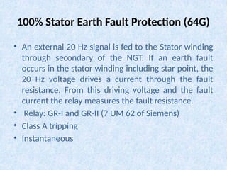 100% Stator Earth Fault Protection (64G)
• An external 20 Hz signal is fed to the Stator winding
through secondary of the NGT. If an earth fault
occurs in the stator winding including star point, the
20 Hz voltage drives a current through the fault
resistance. From this driving voltage and the fault
current the relay measures the fault resistance.
• Relay: GR-I and GR-II (7 UM 62 of Siemens)
• Class A tripping
• Instantaneous
 