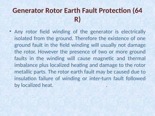 Generator Rotor Earth Fault Protection (64
R)
• Any rotor field winding of the generator is electrically
isolated from the ground. Therefore the existence of one
ground fault in the field winding will usually not damage
the rotor. However the presence of two or more ground
faults in the winding will cause magnetic and thermal
imbalance plus localized heating and damage to the rotor
metallic parts. The rotor earth fault may be caused due to
insulation failure of winding or inter-turn fault followed
by localized heat. .
 