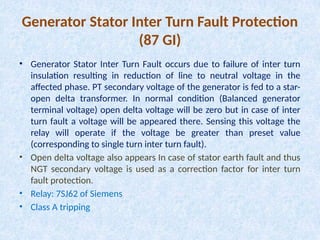 Generator Stator Inter Turn Fault Protection
(87 GI)
• Generator Stator Inter Turn Fault occurs due to failure of inter turn
insulation resulting in reduction of line to neutral voltage in the
affected phase. PT secondary voltage of the generator is fed to a star-
open delta transformer. In normal condition (Balanced generator
terminal voltage) open delta voltage will be zero but in case of inter
turn fault a voltage will be appeared there. Sensing this voltage the
relay will operate if the voltage be greater than preset value
(corresponding to single turn inter turn fault).
• Open delta voltage also appears In case of stator earth fault and thus
NGT secondary voltage is used as a correction factor for inter turn
fault protection.
• Relay: 7SJ62 of Siemens
• Class A tripping
 
