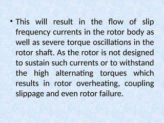 • This will result in the flow of slip
frequency currents in the rotor body as
well as severe torque oscillations in the
rotor shaft. As the rotor is not designed
to sustain such currents or to withstand
the high alternating torques which
results in rotor overheating, coupling
slippage and even rotor failure.
 